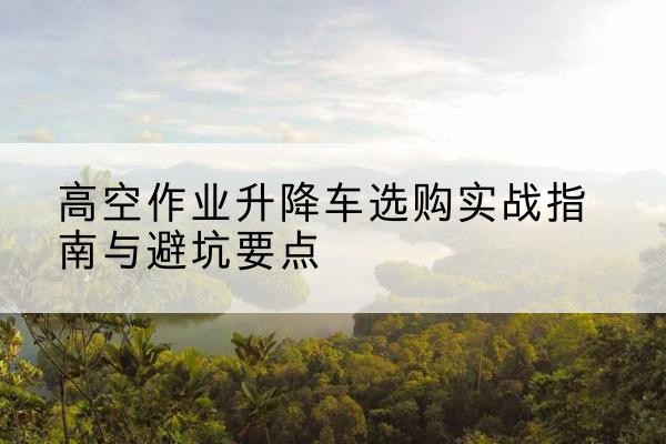 宝鸡升降车怎么选-高空作业升降车选购实战指南与避坑要点