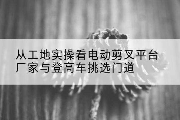 宝鸡电动剪叉升降平台厂家-从工地实操看电动剪叉平台厂家与登高车挑选门道