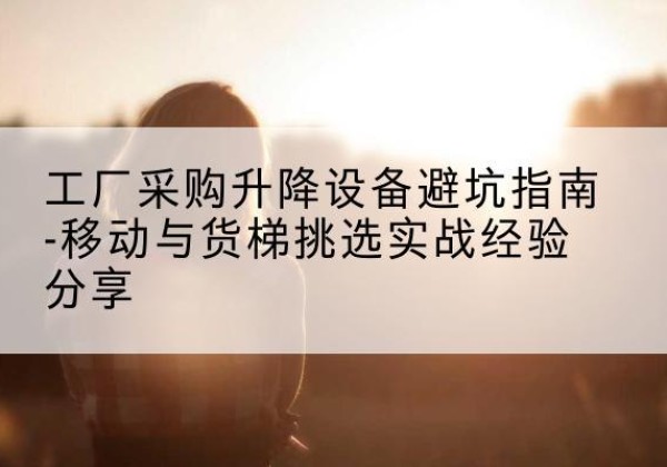 宝鸡移动式升降机怎么选-工厂采购升降设备避坑指南-移动与货梯挑选实战经验分享
