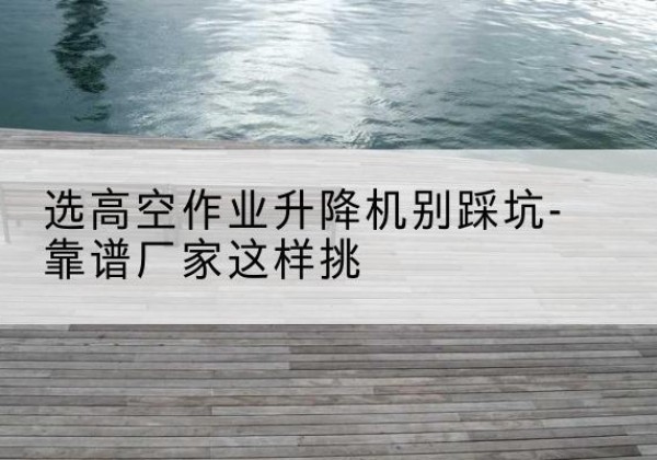 宝鸡剪叉式升降机厂家-选高空作业升降机别踩坑-靠谱厂家这样挑