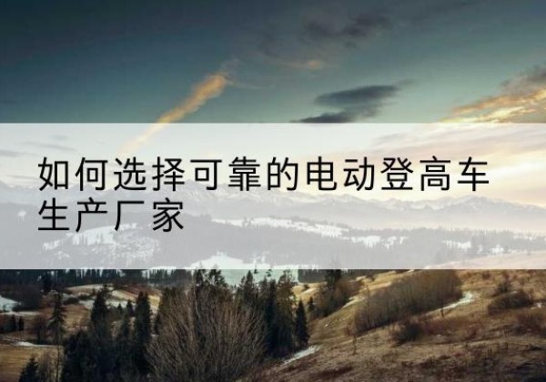 宝鸡电动登高车厂家-如何选择可靠的电动登高车生产厂家