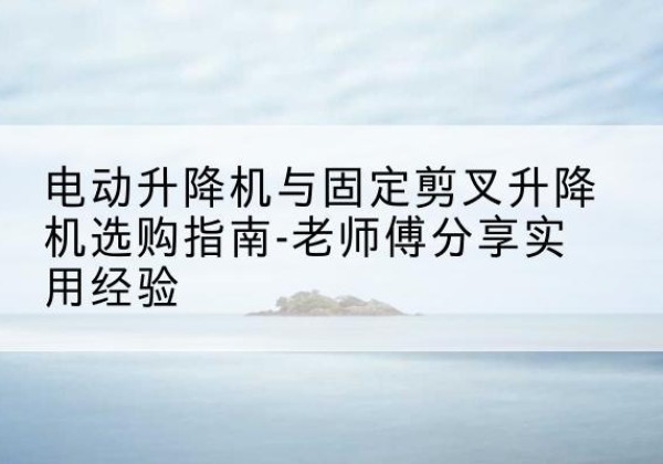 宝鸡电动升降机怎么选-电动升降机与固定剪叉升降机选购指南-老师傅分享实用经验