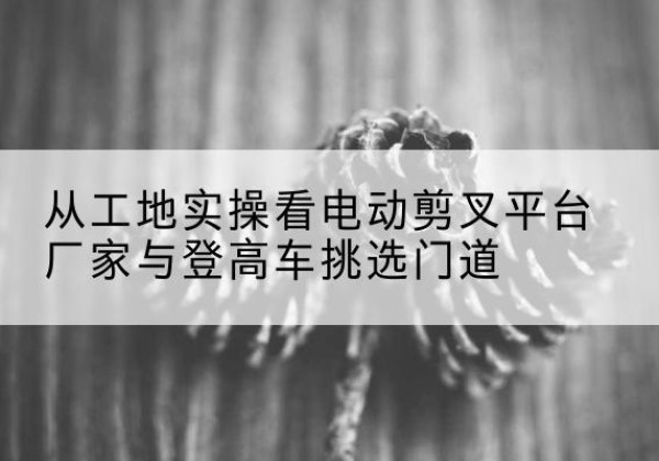 宝鸡电动剪叉升降平台厂家-从工地实操看电动剪叉平台厂家与登高车挑选门道