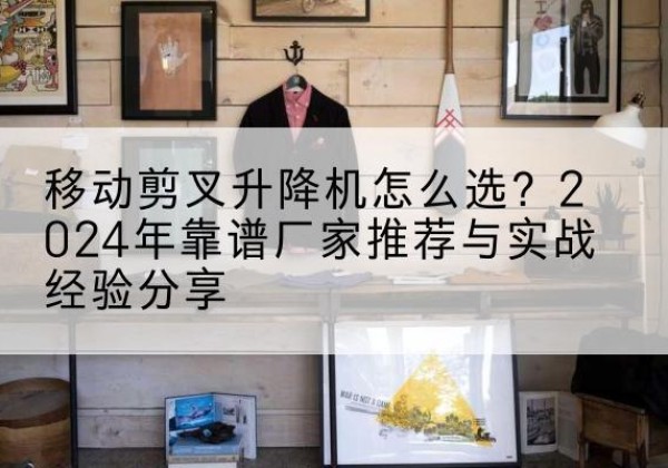 宝鸡升降平台厂家推荐-移动剪叉升降机怎么选？2024年靠谱厂家推荐与实战经验分享