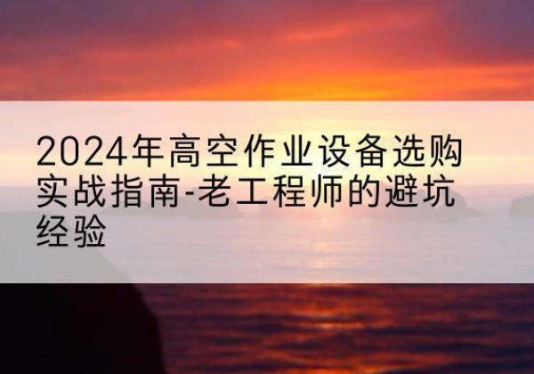 宝鸡高空作业升降机厂家推荐-2024年高空作业设备选购实战指南-老工程师的避坑经验